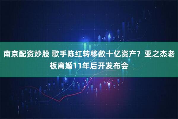 南京配资炒股 歌手陈红转移数十亿资产？亚之杰老板离婚11年后开发布会