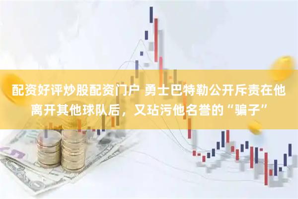 配资好评炒股配资门户 勇士巴特勒公开斥责在他离开其他球队后,又玷污他名誉的“骗子”