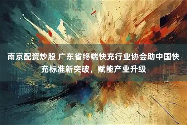 南京配资炒股 广东省终端快充行业协会助中国快充标准新突破，赋能产业升级