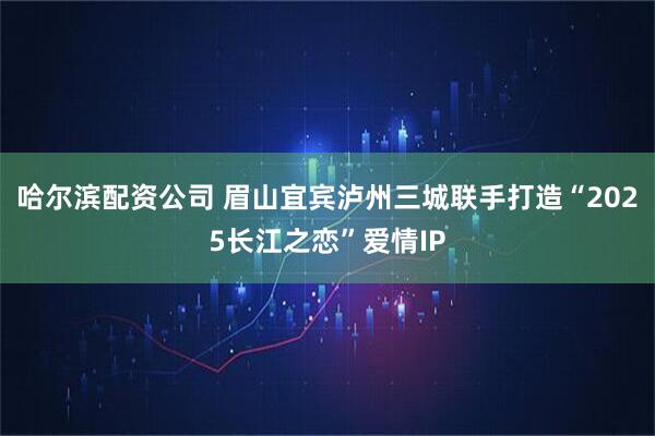哈尔滨配资公司 眉山宜宾泸州三城联手打造“2025长江之恋”爱情IP