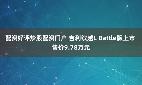 配资好评炒股配资门户 吉利缤越L Battle版上市 售价9.78万元