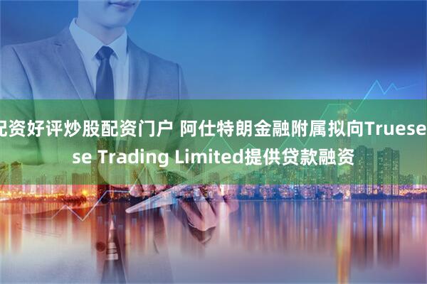 配资好评炒股配资门户 阿仕特朗金融附属拟向Truesense Trading Limited提供贷款融资