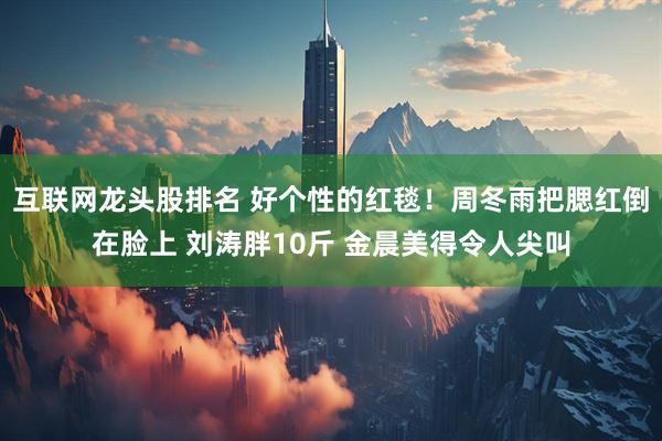 互联网龙头股排名 好个性的红毯！周冬雨把腮红倒在脸上 刘涛胖10斤 金晨美得令人尖叫
