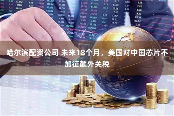哈尔滨配资公司 未来18个月，美国对中国芯片不加征额外关税