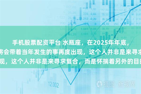 手机股票配资平台 水瓶座，在2025年年底，你觉得已然翻篇的人，将会带着当年发生的事再度出现，这个人并非是来寻求复合，而是怀揣着另外的目的？