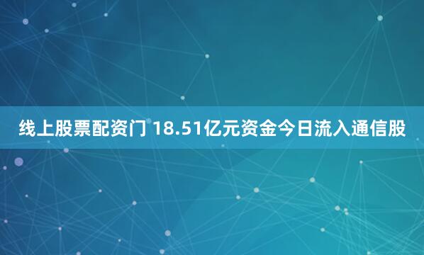 线上股票配资门 18.51亿元资金今日流入通信股