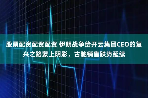 股票配资配资配资 伊朗战争给开云集团CEO的复兴之路蒙上阴影，古驰销售跌势延续