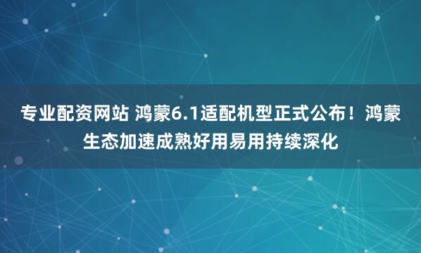 专业配资网站 鸿蒙6.1适配机型正式公布！鸿蒙生态加速成熟好用易用持续深化