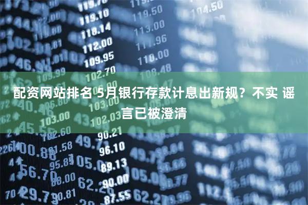 配资网站排名 5月银行存款计息出新规？不实 谣言已被澄清