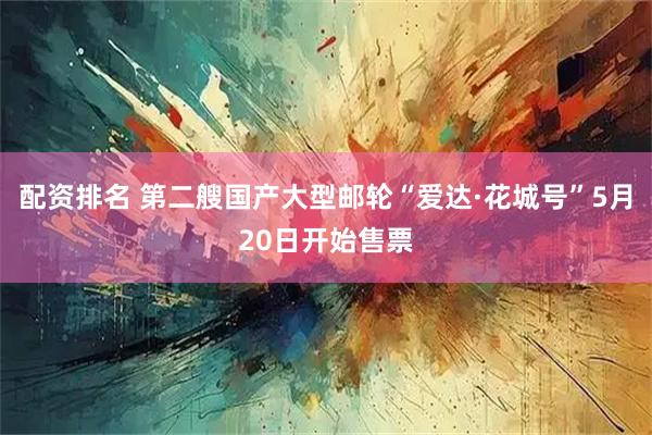 配资排名 第二艘国产大型邮轮“爱达·花城号”5月20日开始售票