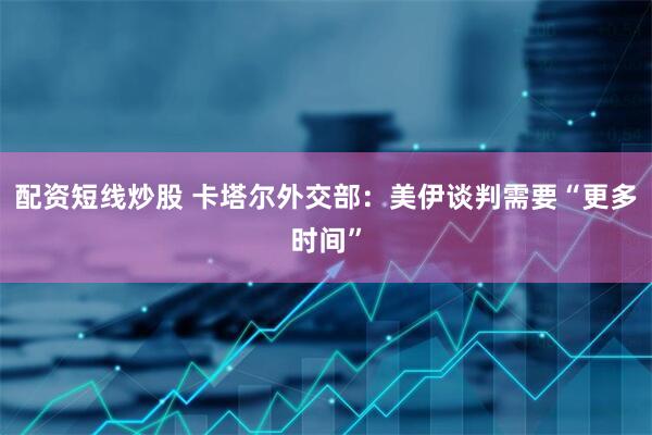 配资短线炒股 卡塔尔外交部：美伊谈判需要“更多时间”