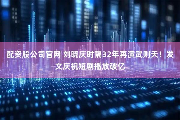 配资股公司官网 刘晓庆时隔32年再演武则天！发文庆祝短剧播放破亿