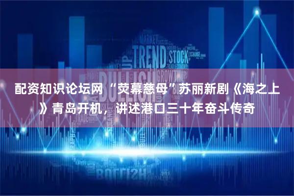 配资知识论坛网 “荧幕慈母”苏丽新剧《海之上》青岛开机，讲述港口三十年奋斗传奇